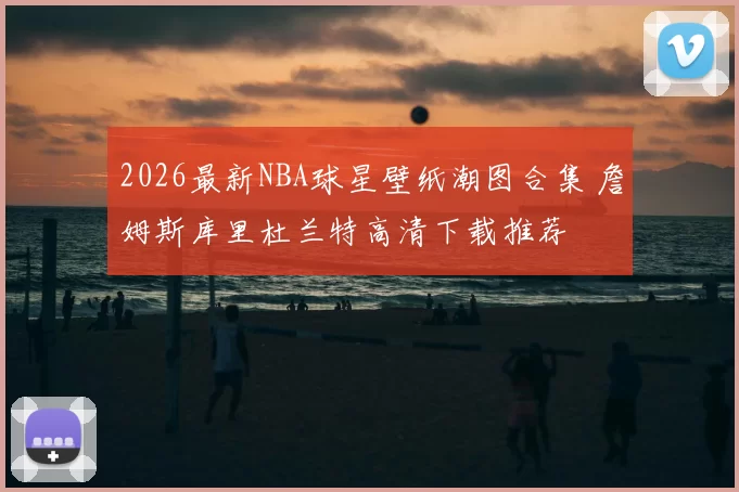 2026最新NBA球星壁纸潮图合集 詹姆斯库里杜兰特高清下载推荐