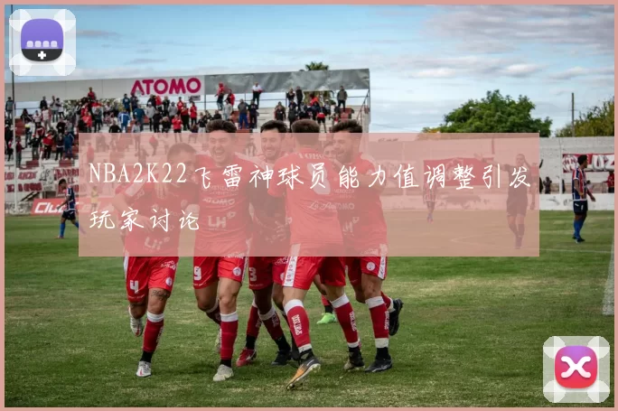 NBA2K22飞雷神球员能力值调整引发玩家讨论