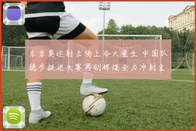 东京奥运射击场上浴火重生 中国队稳步挺进决赛再创辉煌全力冲刺金牌