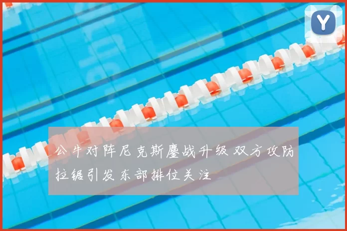 公牛对阵尼克斯鏖战升级 双方攻防拉锯引发东部排位关注