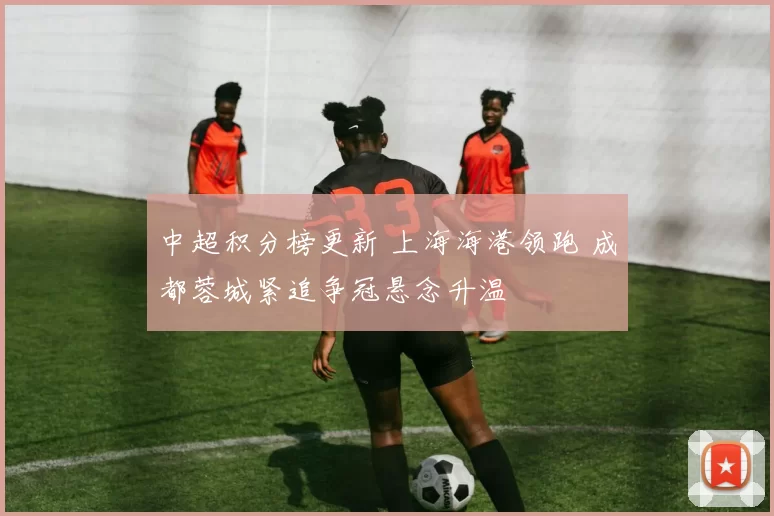 中超积分榜更新 上海海港领跑 成都蓉城紧追争冠悬念升温