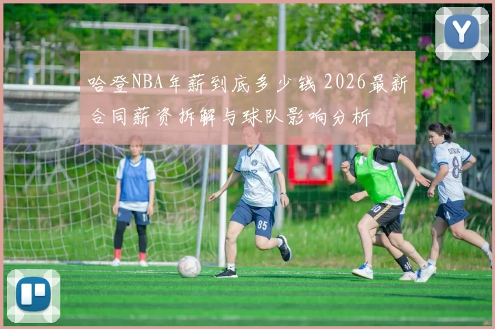 哈登NBA年薪到底多少钱 2026最新合同薪资拆解与球队影响分析