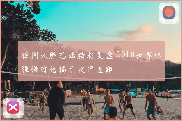 德国大胜巴西精彩复盘 2010世界杯强强对话揭示攻守差距