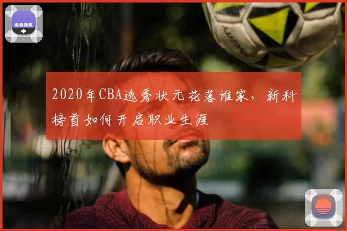 2020年CBA选秀状元花落谁家，新科榜首如何开启职业生涯