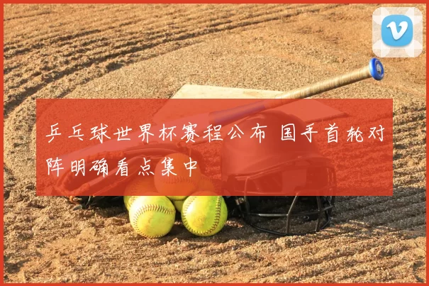 乒乓球世界杯赛程公布 国手首轮对阵明确看点集中