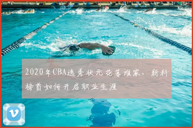 2020年CBA选秀状元花落谁家，新科榜首如何开启职业生涯