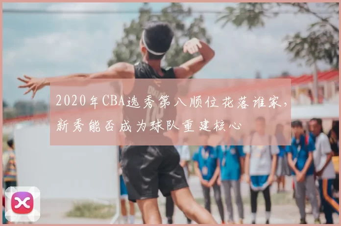 2020年CBA选秀第八顺位花落谁家，新秀能否成为球队重建核心