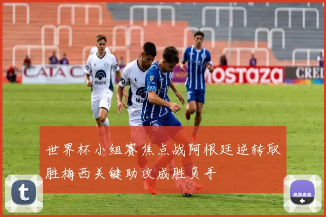 世界杯小组赛焦点战阿根廷逆转取胜梅西关键助攻成胜负手