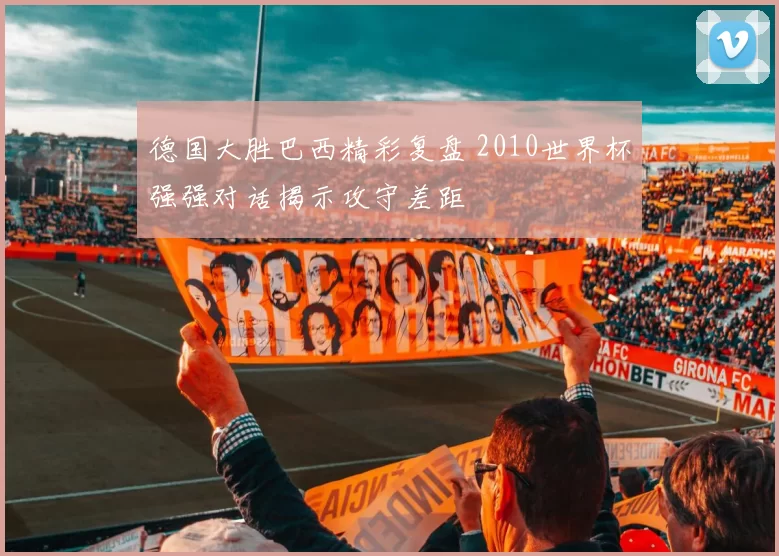 德国大胜巴西精彩复盘 2010世界杯强强对话揭示攻守差距