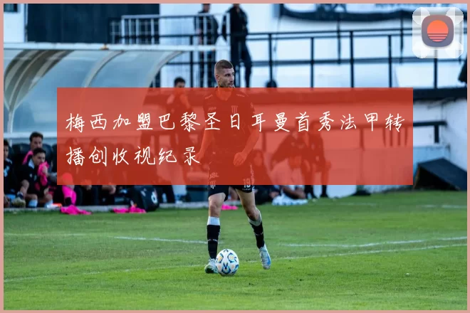 梅西加盟巴黎圣日耳曼首秀法甲转播创收视纪录