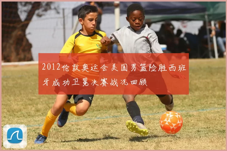 2012伦敦奥运会美国男篮险胜西班牙成功卫冕决赛战况回顾