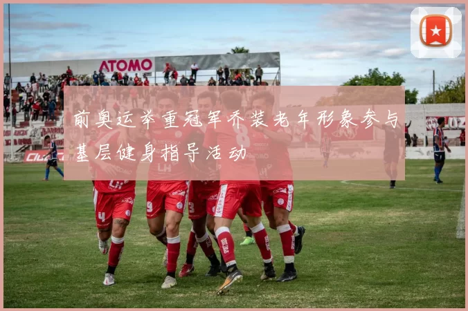 前奥运举重冠军乔装老年形象参与基层健身指导活动