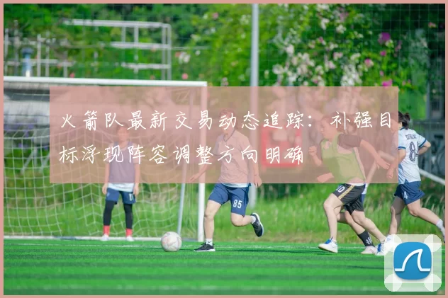 火箭队最新交易动态追踪：补强目标浮现阵容调整方向明确