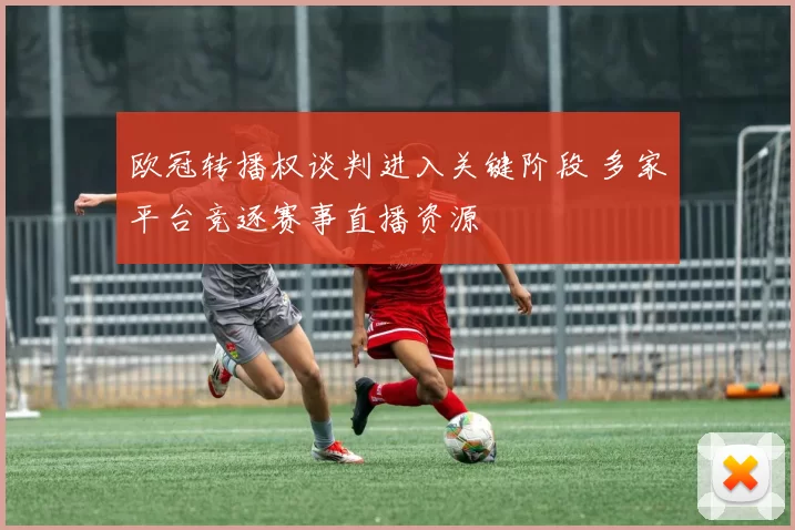 欧冠转播权谈判进入关键阶段 多家平台竞逐赛事直播资源