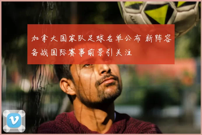 加拿大国家队足球名单公布 新阵容备战国际赛事前景引关注