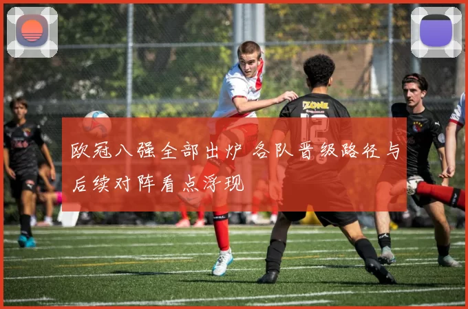 欧冠八强全部出炉 各队晋级路径与后续对阵看点浮现