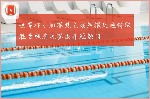 世界杯小组赛焦点战阿根廷逆转取胜晋级淘汰赛成夺冠热门