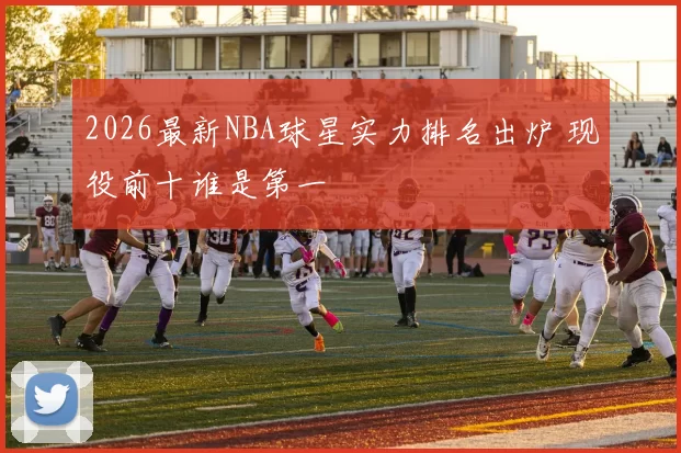 2026最新NBA球星实力排名出炉 现役前十谁是第一
