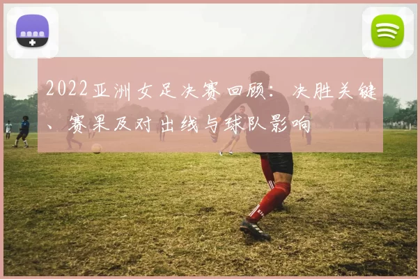 2022亚洲女足决赛回顾：决胜关键、赛果及对出线与球队影响