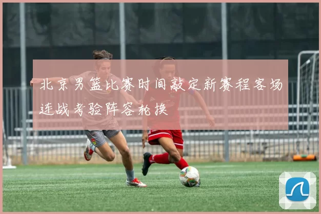 北京男篮比赛时间敲定新赛程客场连战考验阵容轮换
