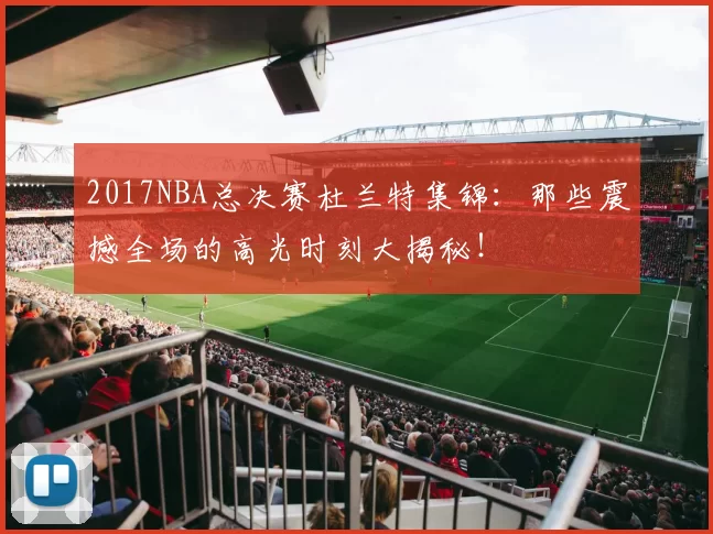 2017NBA总决赛杜兰特集锦：那些震撼全场的高光时刻大揭秘！