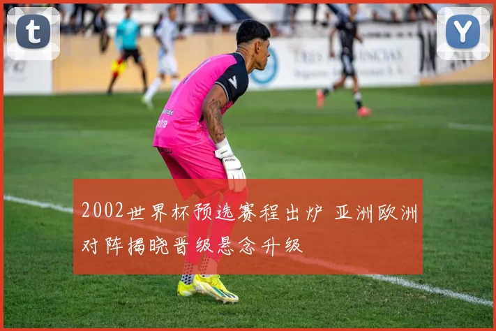 2002世界杯预选赛程出炉 亚洲欧洲对阵揭晓晋级悬念升级