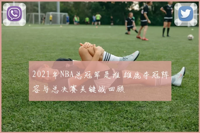 2021年NBA总冠军是谁 雄鹿夺冠阵容与总决赛关键战回顾