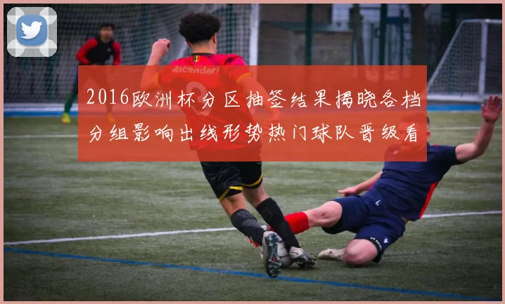 2016欧洲杯分区抽签结果揭晓各档分组影响出线形势热门球队晋级看点