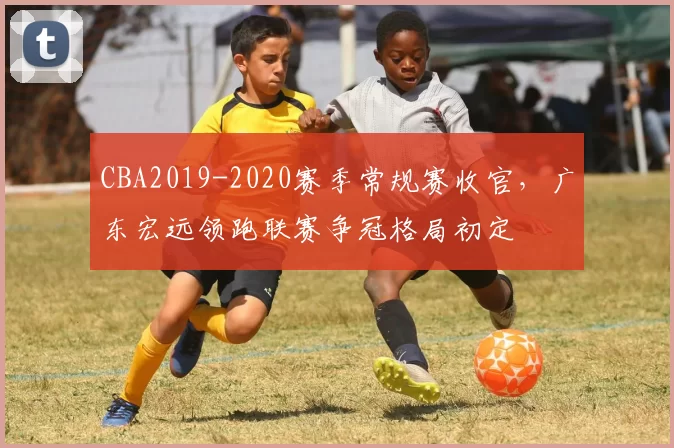 CBA2019-2020赛季常规赛收官，广东宏远领跑联赛争冠格局初定