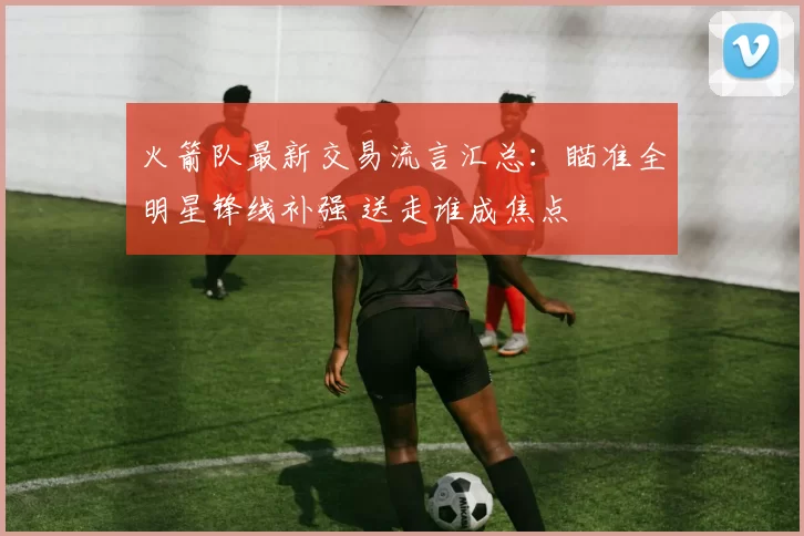 火箭队最新交易流言汇总：瞄准全明星锋线补强 送走谁成焦点