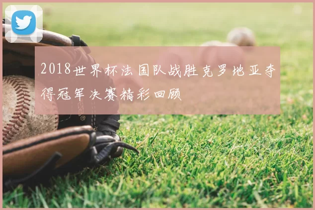 2018世界杯法国队战胜克罗地亚夺得冠军决赛精彩回顾