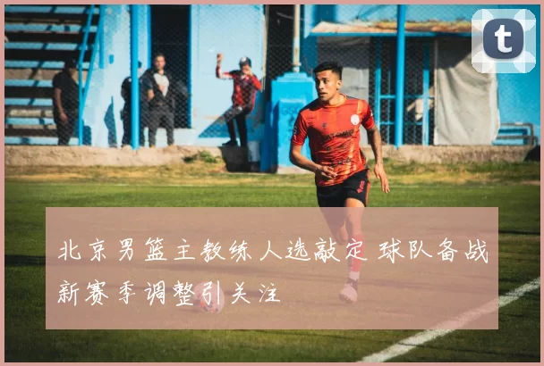 北京男篮主教练人选敲定 球队备战新赛季调整引关注