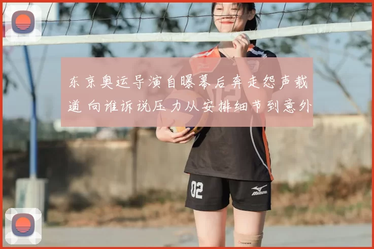 东京奥运导演自曝幕后奔走怨声载道 向谁诉说压力从安排细节到意外纷扰