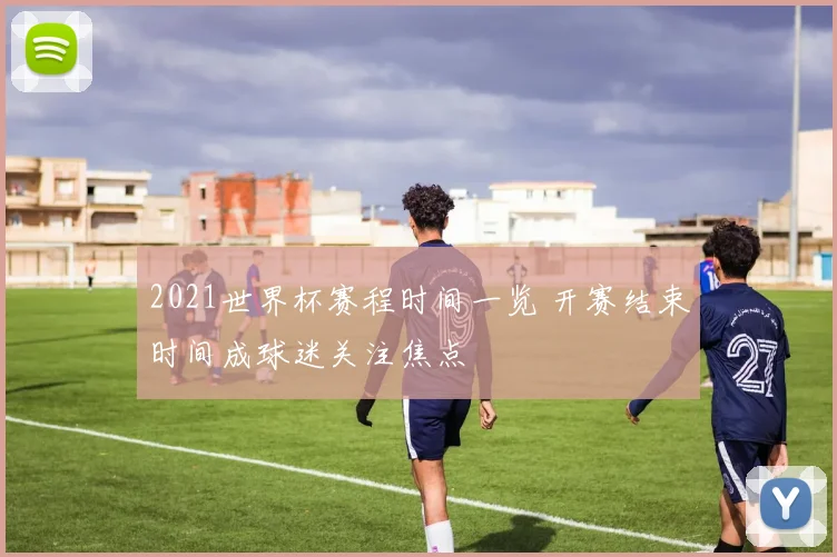 2021世界杯赛程时间一览 开赛结束时间成球迷关注焦点