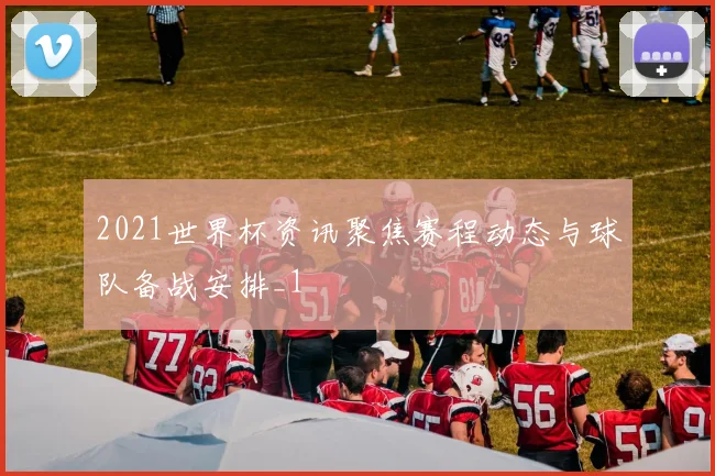 2021世界杯资讯聚焦赛程动态与球队备战安排_1