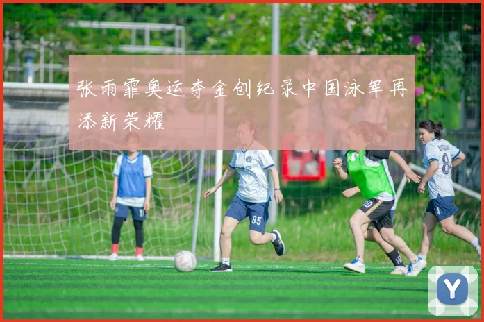 张雨霏奥运夺金创纪录中国泳军再添新荣耀
