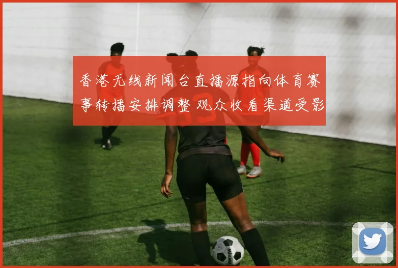 香港无线新闻台直播源指向体育赛事转播安排调整 观众收看渠道受影响
