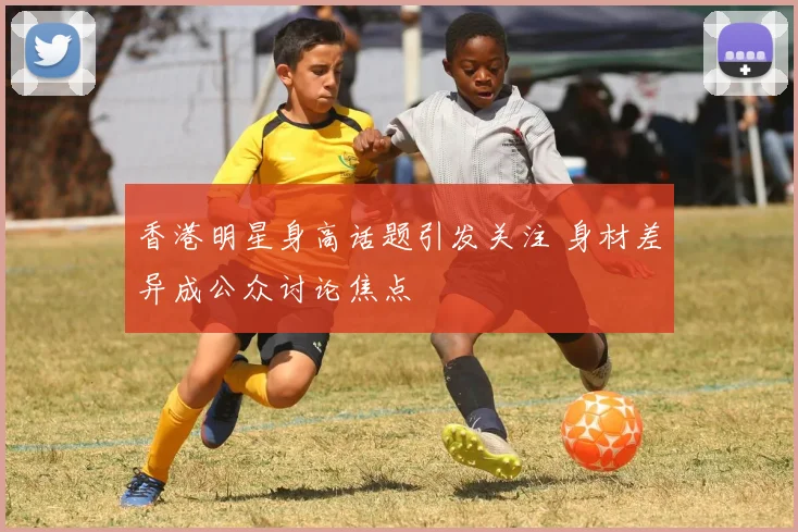 香港明星身高话题引发关注 身材差异成公众讨论焦点