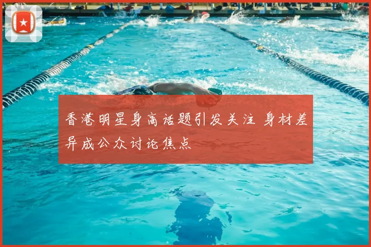 香港明星身高话题引发关注 身材差异成公众讨论焦点