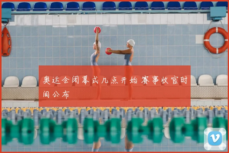 奥运会闭幕式几点开始 赛事收官时间公布