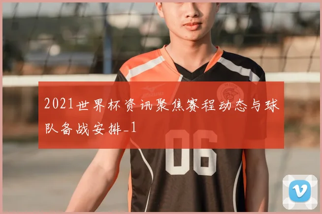 2021世界杯资讯聚焦赛程动态与球队备战安排_1